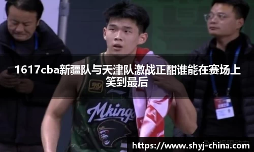 1617cba新疆队与天津队激战正酣谁能在赛场上笑到最后